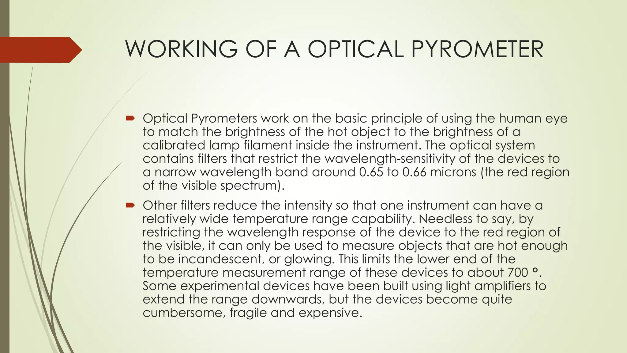 WORKING OF A OPTICAL PYROMETER 
 Optical Pyrometers work on the basic principle of using the human eye 
to match the brightness of the hot object to the brightness of a 
calibrated lamp filament inside the instrument. The optical system 
contains filters that restrict the wavelength-sensitivity of the devices to 
a narrow wavelength band around 0.65 to 0.66 microns (the red region 
of the visible spectrum). 
 Other filters reduce the intensity so that one instrument can have a 
relatively wide temperature range capability. Needless to say, by 
restricting the wavelength response of the device to the red region of 
the visible, it can only be used to measure objects that are hot enough 
to be incandescent, or glowing. This limits the lower end of the 
temperature measurement range of these devices to about 700 °. 
Some experimental devices have been built using light amplifiers to 
extend the range downwards, but the devices become quite 
cumbersome, fragile and expensive. 
 