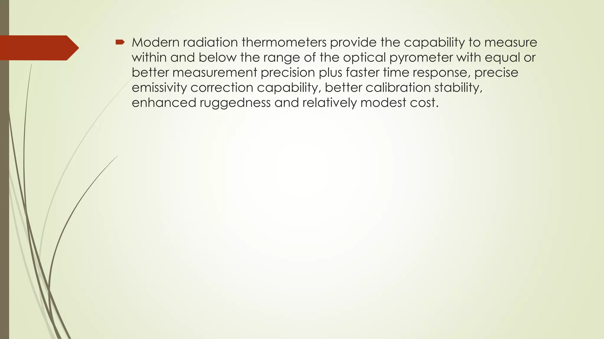  Modern radiation thermometers provide the capability to measure 
within and below the range of the optical pyrometer with equal or 
better measurement precision plus faster time response, precise 
emissivity correction capability, better calibration stability, 
enhanced ruggedness and relatively modest cost. 
 