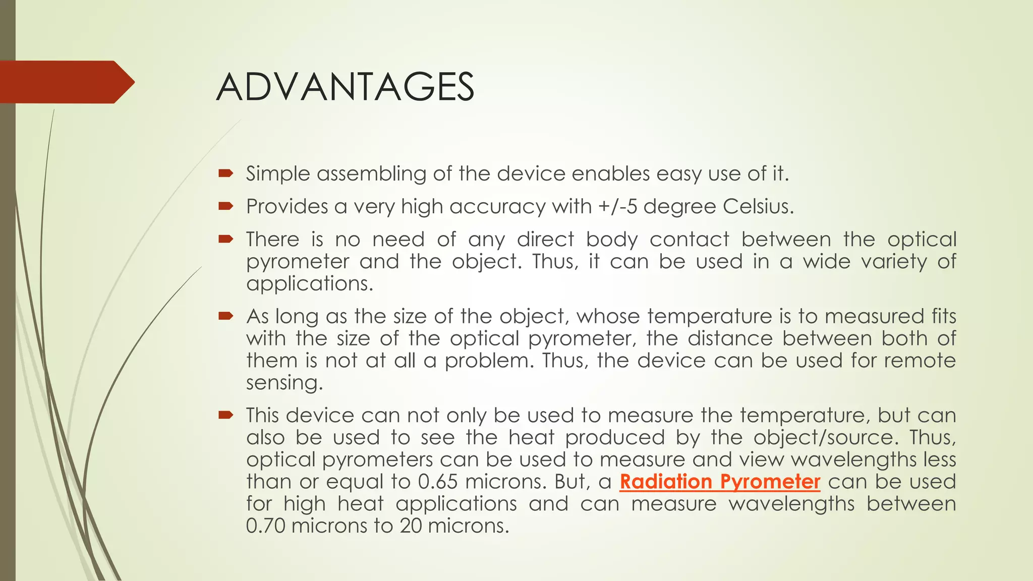 ADVANTAGES 
 Simple assembling of the device enables easy use of it. 
 Provides a very high accuracy with +/-5 degree Celsius. 
 There is no need of any direct body contact between the optical 
pyrometer and the object. Thus, it can be used in a wide variety of 
applications. 
 As long as the size of the object, whose temperature is to measured fits 
with the size of the optical pyrometer, the distance between both of 
them is not at all a problem. Thus, the device can be used for remote 
sensing. 
 This device can not only be used to measure the temperature, but can 
also be used to see the heat produced by the object/source. Thus, 
optical pyrometers can be used to measure and view wavelengths less 
than or equal to 0.65 microns. But, a Radiation Pyrometer can be used 
for high heat applications and can measure wavelengths between 
0.70 microns to 20 microns. 
 