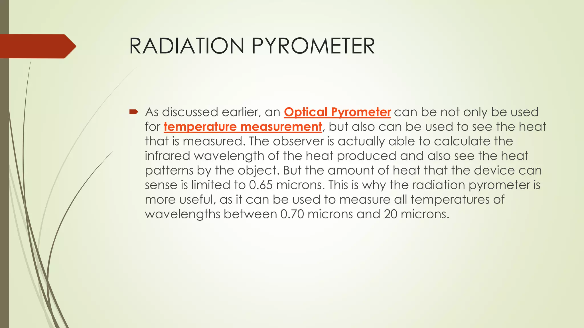 RADIATION PYROMETER 
 As discussed earlier, an Optical Pyrometer can be not only be used 
for temperature measurement, but also can be used to see the heat 
that is measured. The observer is actually able to calculate the 
infrared wavelength of the heat produced and also see the heat 
patterns by the object. But the amount of heat that the device can 
sense is limited to 0.65 microns. This is why the radiation pyrometer is 
more useful, as it can be used to measure all temperatures of 
wavelengths between 0.70 microns and 20 microns. 
 