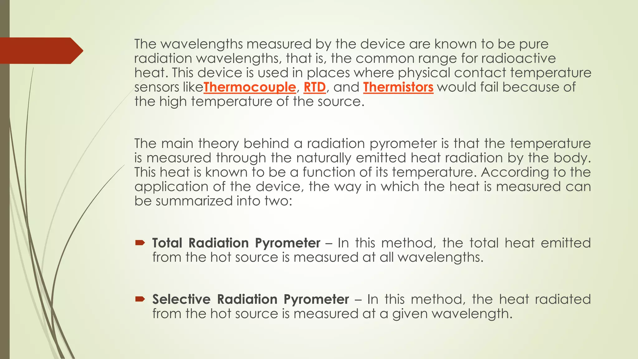 The wavelengths measured by the device are known to be pure 
radiation wavelengths, that is, the common range for radioactive 
heat. This device is used in places where physical contact temperature 
sensors likeThermocouple, RTD, and Thermistors would fail because of 
the high temperature of the source. 
The main theory behind a radiation pyrometer is that the temperature 
is measured through the naturally emitted heat radiation by the body. 
This heat is known to be a function of its temperature. According to the 
application of the device, the way in which the heat is measured can 
be summarized into two: 
 Total Radiation Pyrometer – In this method, the total heat emitted 
from the hot source is measured at all wavelengths. 
 Selective Radiation Pyrometer – In this method, the heat radiated 
from the hot source is measured at a given wavelength. 
 