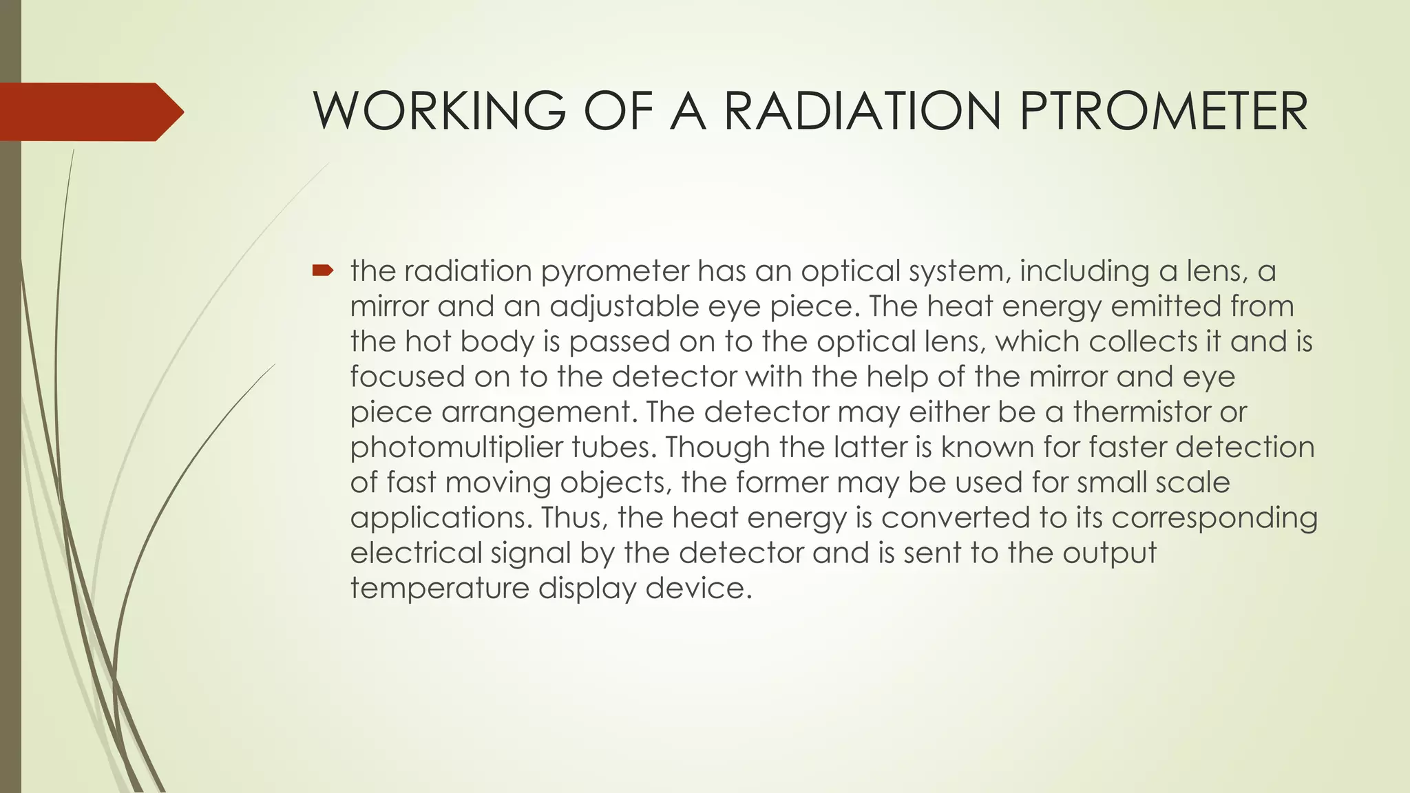 WORKING OF A RADIATION PTROMETER 
 the radiation pyrometer has an optical system, including a lens, a 
mirror and an adjustable eye piece. The heat energy emitted from 
the hot body is passed on to the optical lens, which collects it and is 
focused on to the detector with the help of the mirror and eye 
piece arrangement. The detector may either be a thermistor or 
photomultiplier tubes. Though the latter is known for faster detection 
of fast moving objects, the former may be used for small scale 
applications. Thus, the heat energy is converted to its corresponding 
electrical signal by the detector and is sent to the output 
temperature display device. 
 