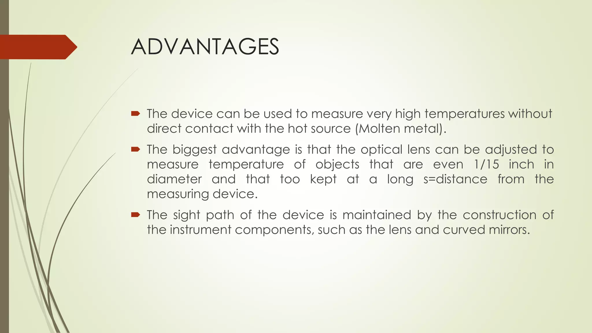 ADVANTAGES 
 The device can be used to measure very high temperatures without 
direct contact with the hot source (Molten metal). 
 The biggest advantage is that the optical lens can be adjusted to 
measure temperature of objects that are even 1/15 inch in 
diameter and that too kept at a long s=distance from the 
measuring device. 
 The sight path of the device is maintained by the construction of 
the instrument components, such as the lens and curved mirrors. 
 