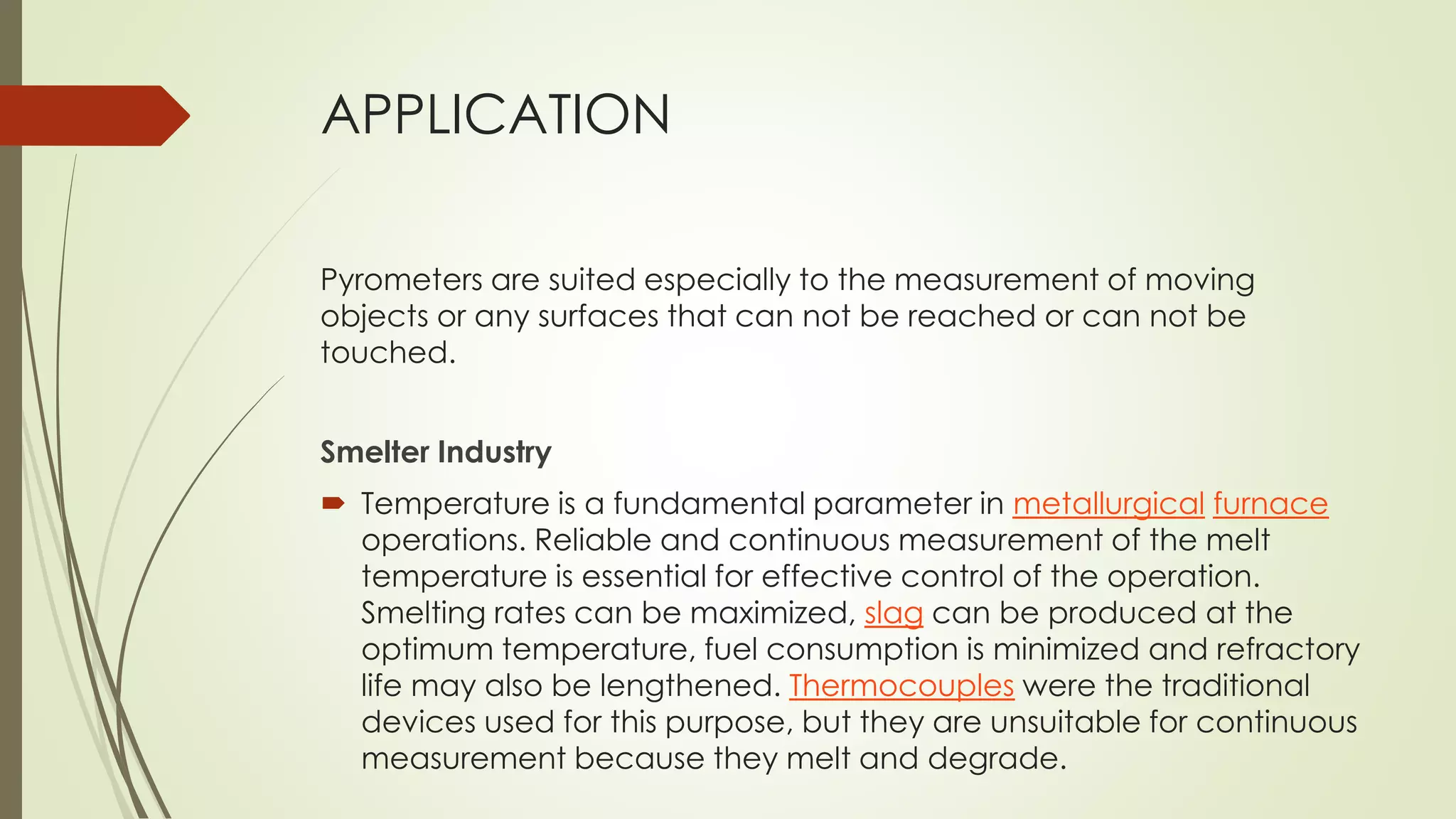 APPLICATION 
Pyrometers are suited especially to the measurement of moving 
objects or any surfaces that can not be reached or can not be 
touched. 
Smelter Industry 
 Temperature is a fundamental parameter in metallurgical furnace 
operations. Reliable and continuous measurement of the melt 
temperature is essential for effective control of the operation. 
Smelting rates can be maximized, slag can be produced at the 
optimum temperature, fuel consumption is minimized and refractory 
life may also be lengthened. Thermocouples were the traditional 
devices used for this purpose, but they are unsuitable for continuous 
measurement because they melt and degrade. 
 