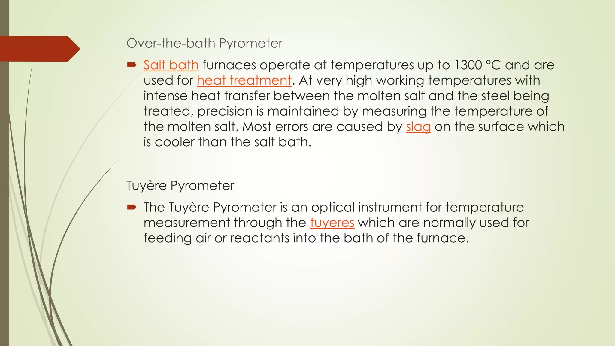 Over-the-bath Pyrometer 
 Salt bath furnaces operate at temperatures up to 1300 °C and are 
used for heat treatment. At very high working temperatures with 
intense heat transfer between the molten salt and the steel being 
treated, precision is maintained by measuring the temperature of 
the molten salt. Most errors are caused by slag on the surface which 
is cooler than the salt bath. 
Tuyère Pyrometer 
 The Tuyère Pyrometer is an optical instrument for temperature 
measurement through the tuyeres which are normally used for 
feeding air or reactants into the bath of the furnace. 
 