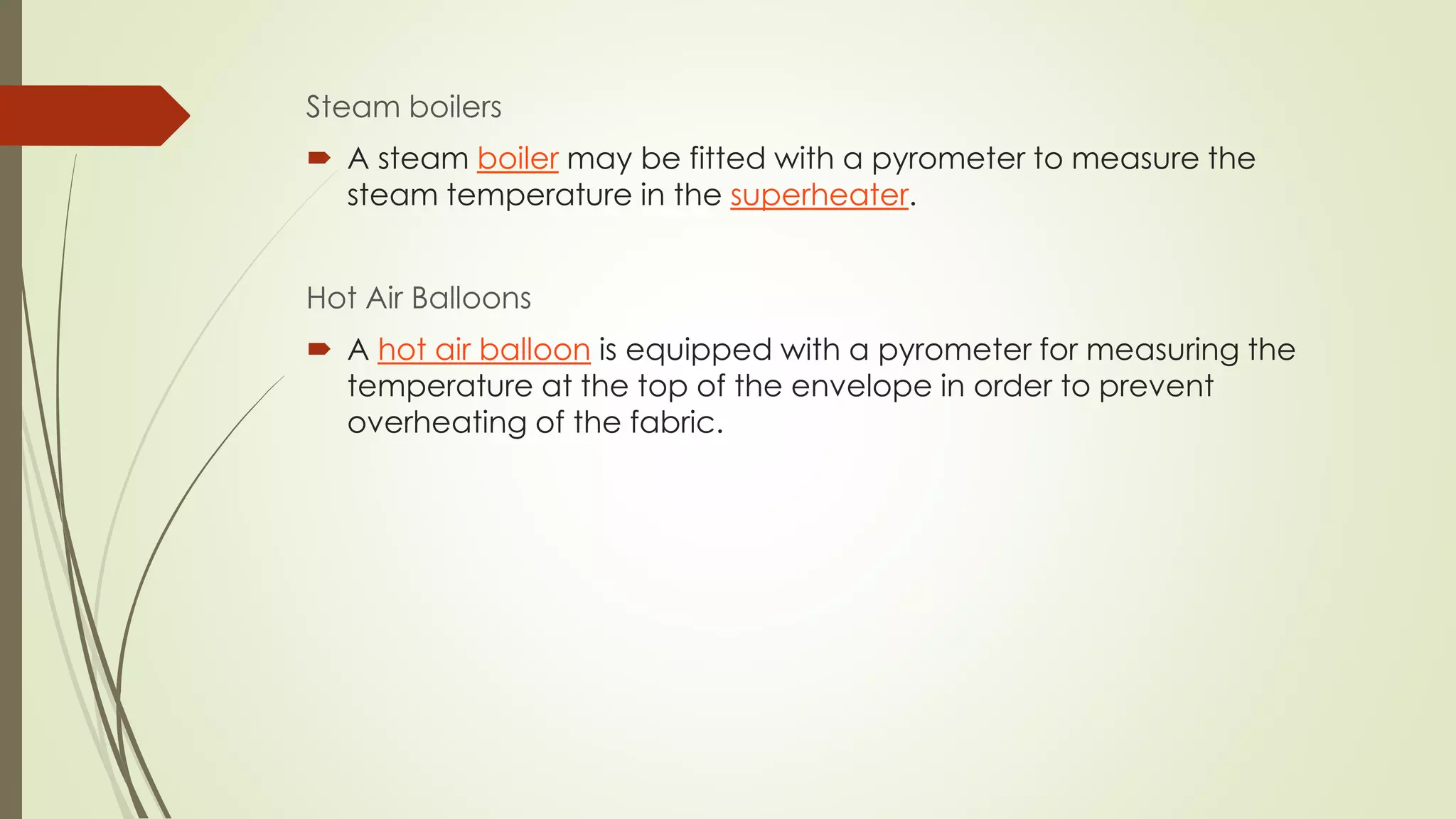 Steam boilers 
 A steam boiler may be fitted with a pyrometer to measure the 
steam temperature in the superheater. 
Hot Air Balloons 
 A hot air balloon is equipped with a pyrometer for measuring the 
temperature at the top of the envelope in order to prevent 
overheating of the fabric. 
