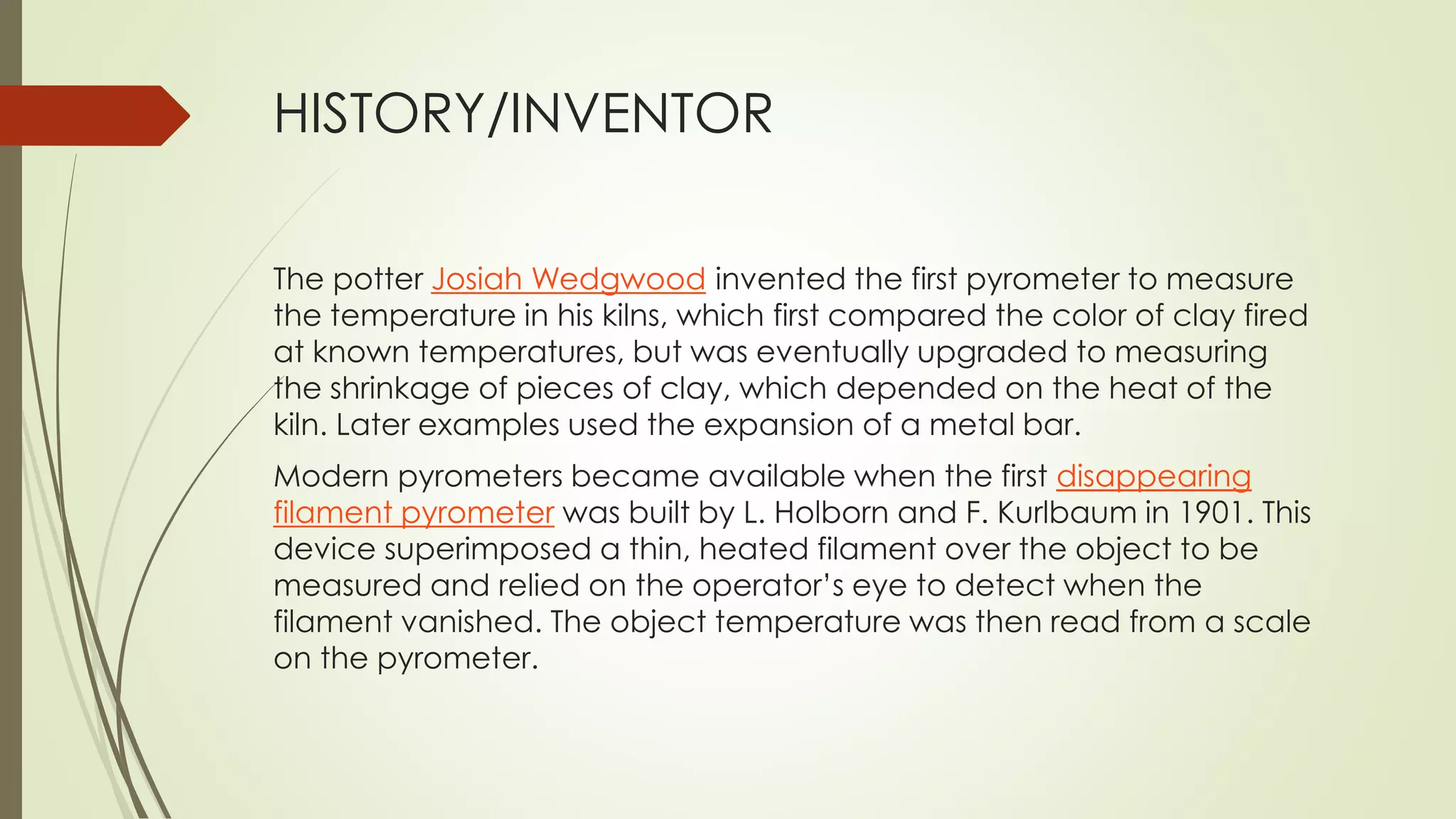 HISTORY/INVENTOR 
The potter Josiah Wedgwood invented the first pyrometer to measure 
the temperature in his kilns, which first compared the color of clay fired 
at known temperatures, but was eventually upgraded to measuring 
the shrinkage of pieces of clay, which depended on the heat of the 
kiln. Later examples used the expansion of a metal bar. 
Modern pyrometers became available when the first disappearing 
filament pyrometer was built by L. Holborn and F. Kurlbaum in 1901. This 
device superimposed a thin, heated filament over the object to be 
measured and relied on the operator’s eye to detect when the 
filament vanished. The object temperature was then read from a scale 
on the pyrometer. 
 