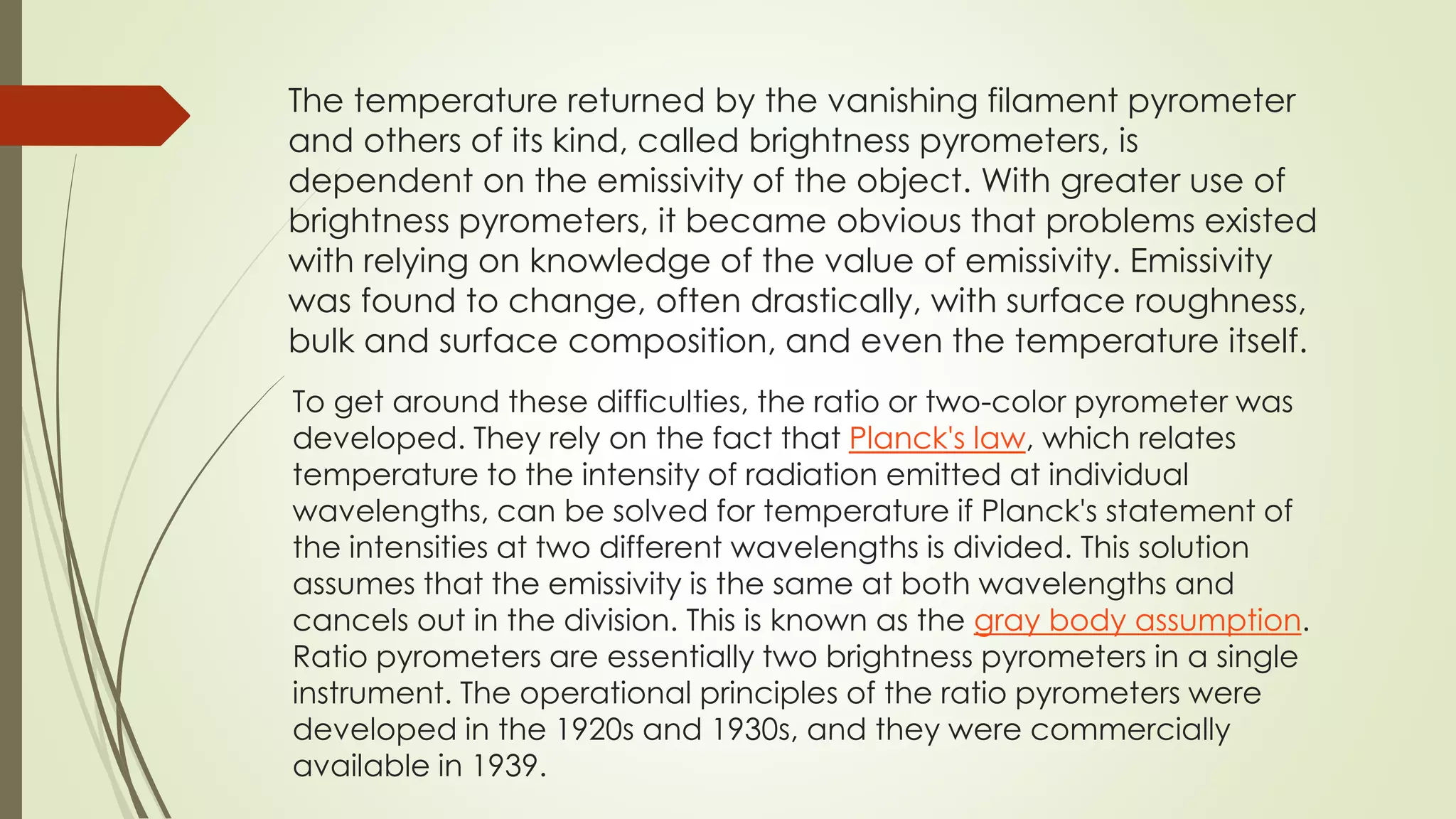 The temperature returned by the vanishing filament pyrometer 
and others of its kind, called brightness pyrometers, is 
dependent on the emissivity of the object. With greater use of 
brightness pyrometers, it became obvious that problems existed 
with relying on knowledge of the value of emissivity. Emissivity 
was found to change, often drastically, with surface roughness, 
bulk and surface composition, and even the temperature itself. 
To get around these difficulties, the ratio or two-color pyrometer was 
developed. They rely on the fact that Planck's law, which relates 
temperature to the intensity of radiation emitted at individual 
wavelengths, can be solved for temperature if Planck's statement of 
the intensities at two different wavelengths is divided. This solution 
assumes that the emissivity is the same at both wavelengths and 
cancels out in the division. This is known as the gray body assumption. 
Ratio pyrometers are essentially two brightness pyrometers in a single 
instrument. The operational principles of the ratio pyrometers were 
developed in the 1920s and 1930s, and they were commercially 
available in 1939. 
 