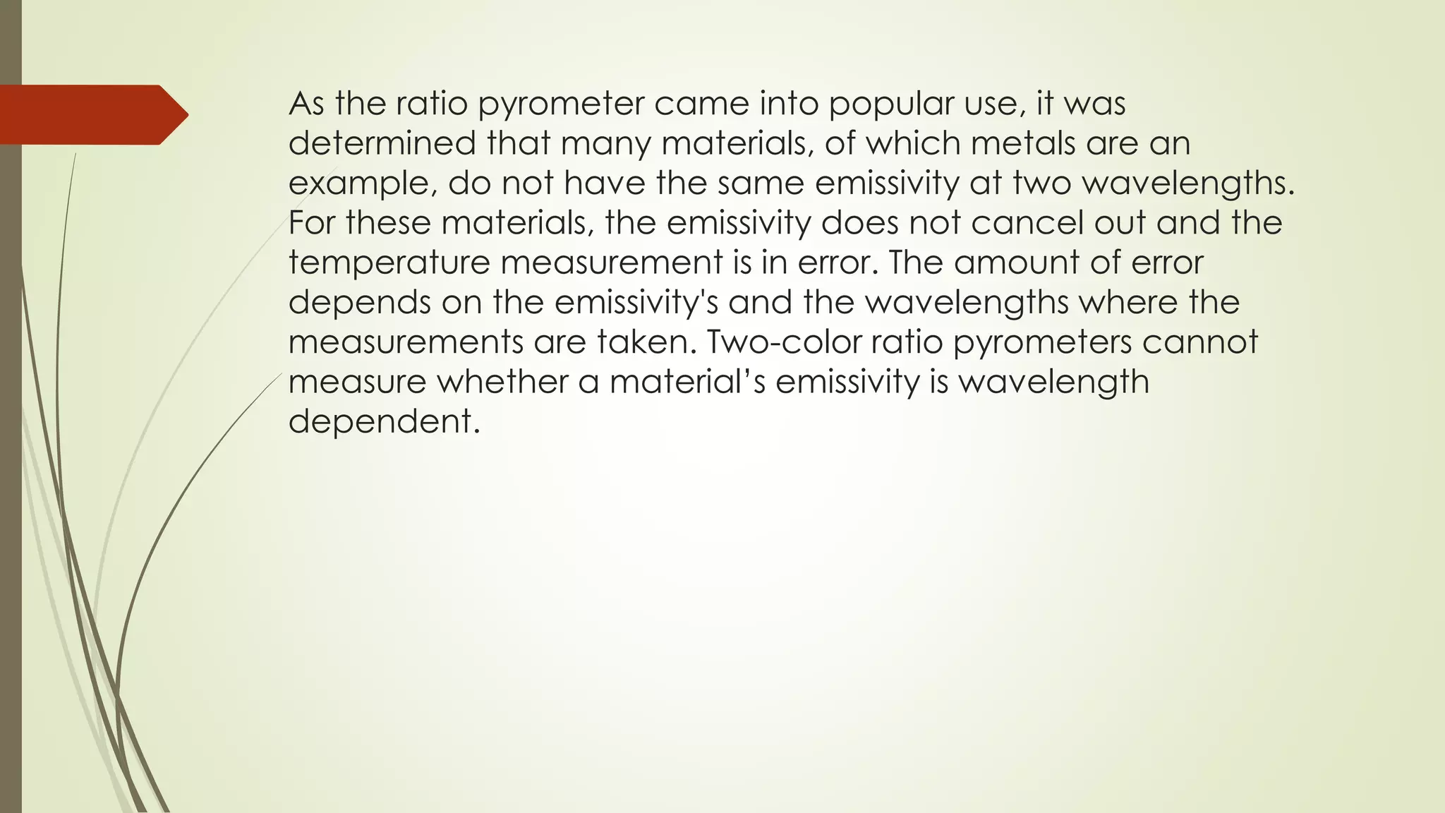 As the ratio pyrometer came into popular use, it was 
determined that many materials, of which metals are an 
example, do not have the same emissivity at two wavelengths. 
For these materials, the emissivity does not cancel out and the 
temperature measurement is in error. The amount of error 
depends on the emissivity's and the wavelengths where the 
measurements are taken. Two-color ratio pyrometers cannot 
measure whether a material’s emissivity is wavelength 
dependent. 
 