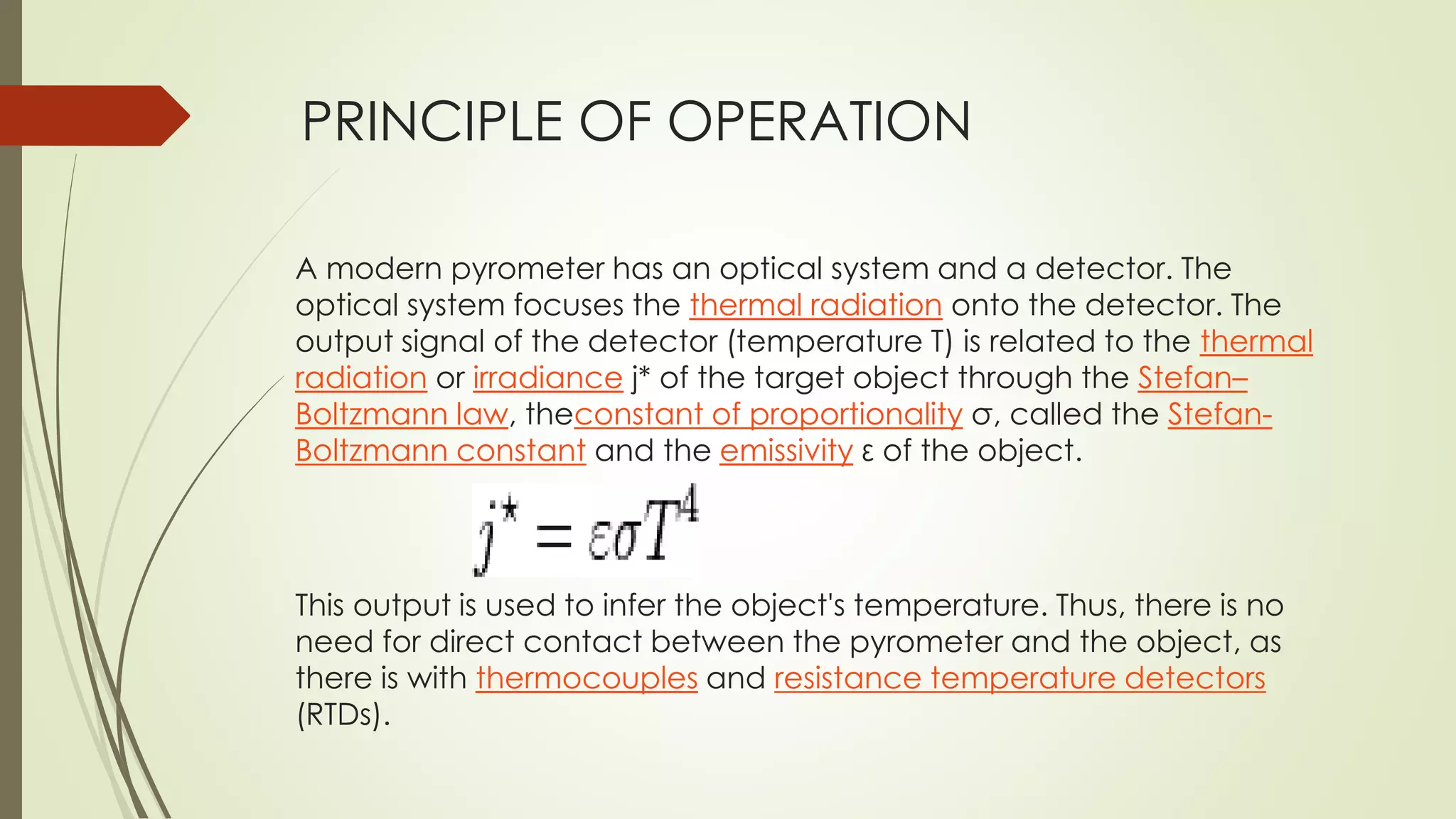 PRINCIPLE OF OPERATION 
A modern pyrometer has an optical system and a detector. The 
optical system focuses the thermal radiation onto the detector. The 
output signal of the detector (temperature T) is related to the thermal 
radiation or irradiance j* of the target object through the Stefan– 
Boltzmann law, theconstant of proportionality σ, called the Stefan- 
Boltzmann constant and the emissivity ε of the object. 
This output is used to infer the object's temperature. Thus, there is no 
need for direct contact between the pyrometer and the object, as 
there is with thermocouples and resistance temperature detectors 
(RTDs). 
 