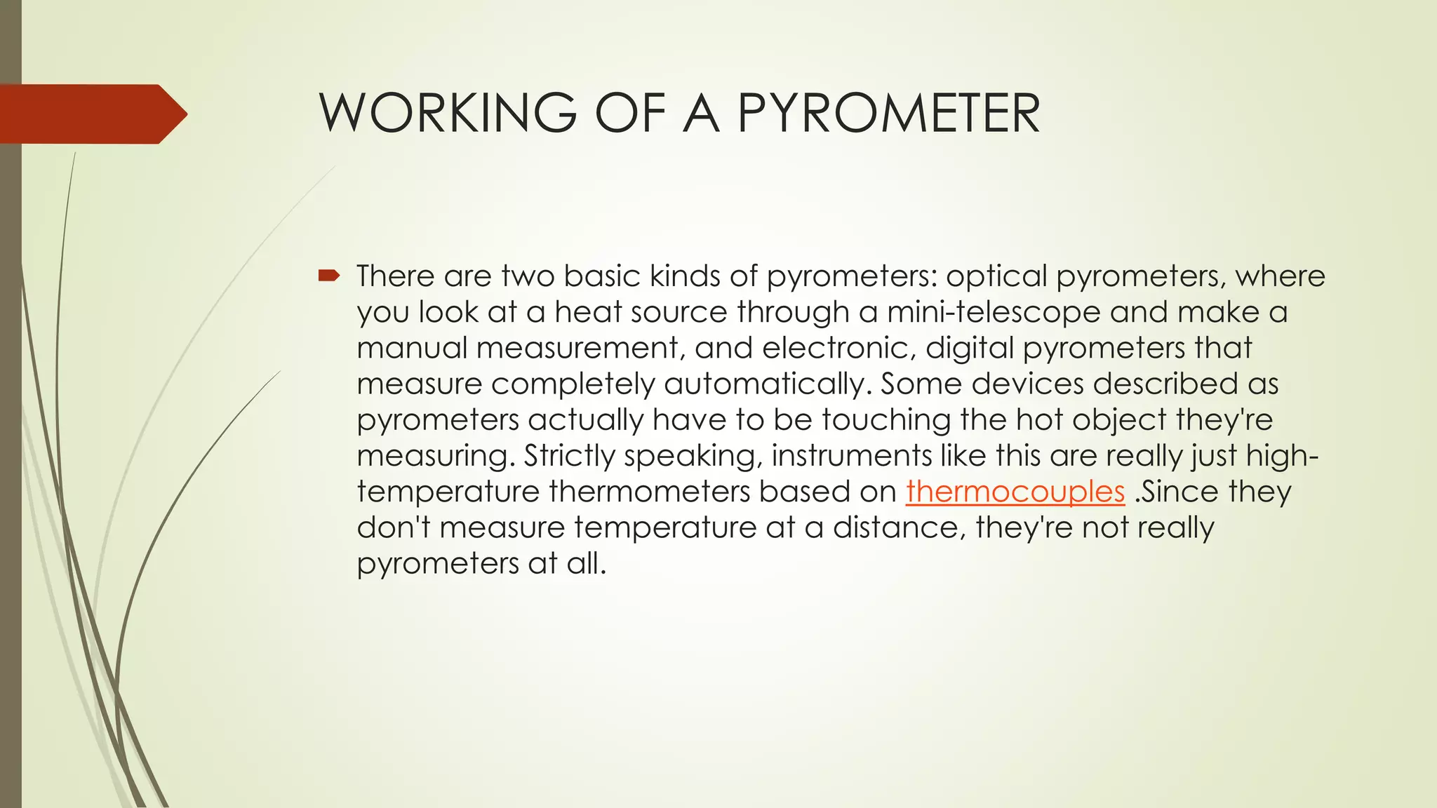 WORKING OF A PYROMETER 
 There are two basic kinds of pyrometers: optical pyrometers, where 
you look at a heat source through a mini-telescope and make a 
manual measurement, and electronic, digital pyrometers that 
measure completely automatically. Some devices described as 
pyrometers actually have to be touching the hot object they're 
measuring. Strictly speaking, instruments like this are really just high-temperature 
thermometers based on thermocouples .Since they 
don't measure temperature at a distance, they're not really 
pyrometers at all. 
 