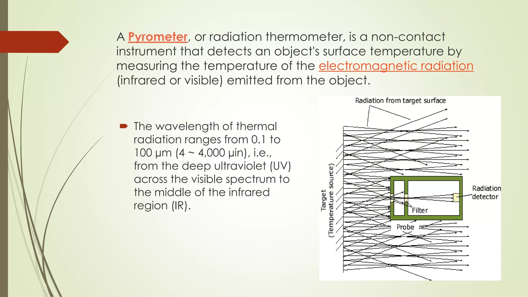 A Pyrometer, or radiation thermometer, is a non-contact 
instrument that detects an object's surface temperature by 
measuring the temperature of the electromagnetic radiation 
(infrared or visible) emitted from the object. 
 The wavelength of thermal 
radiation ranges from 0.1 to 
100 μm (4 ~ 4,000 μin), i.e., 
from the deep ultraviolet (UV) 
across the visible spectrum to 
the middle of the infrared 
region (IR). 
 