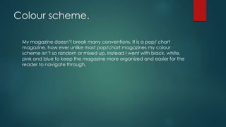 Colour scheme.
My magazine doesn’t break many conventions. It is a pop/ chart
magazine, how ever unlike most pop/chart magazines my colour
scheme isn’t so random or mixed up. Instead I went with black, white,
pink and blue to keep the magazine more organized and easier for the
reader to navigate through.
 