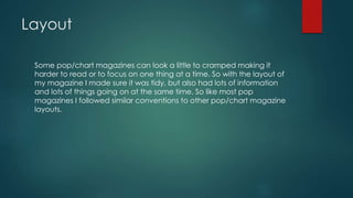 Layout
Some pop/chart magazines can look a little to cramped making it
harder to read or to focus on one thing at a time. So with the layout of
my magazine I made sure it was tidy, but also had lots of information
and lots of things going on at the same time. So like most pop
magazines I followed similar conventions to other pop/chart magazine
layouts.
 