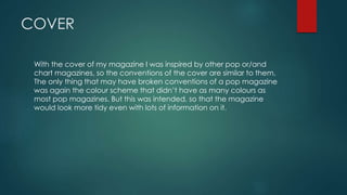 COVER
With the cover of my magazine I was inspired by other pop or/and
chart magazines, so the conventions of the cover are similar to them.
The only thing that may have broken conventions of a pop magazine
was again the colour scheme that didn’t have as many colours as
most pop magazines. But this was intended, so that the magazine
would look more tidy even with lots of information on it.
 