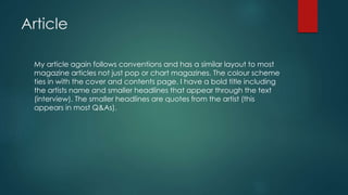 Article
My article again follows conventions and has a similar layout to most
magazine articles not just pop or chart magazines. The colour scheme
ties in with the cover and contents page. I have a bold title including
the artists name and smaller headlines that appear through the text
(interview). The smaller headlines are quotes from the artist (this
appears in most Q&As).
 