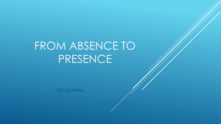 FROM ABSENCE TO
PRESENCE
Sandy Kress
 