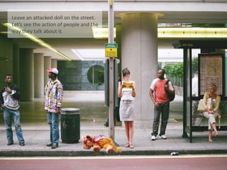 Leave an attacked doll on the street.
Let’s see the action of people and the
way they talk about it.
 