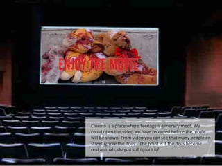 Cinema is a place where teenagers generally meet. We
could open the video we have recorded before the movie
will be shown. From video you can see that many people on
street ignore the dolls… The point is if the dolls become
real animals, do you still ignore it?
 