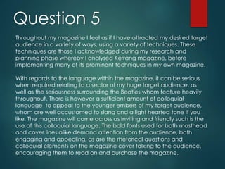 Question 5
Throughout my magazine I feel as if I have attracted my desired target
audience in a variety of ways, using a variety of techniques. These
techniques are those I acknowledged during my research and
planning phase whereby I analysed Kerrang magazine, before
implementing many of its prominent techniques in my own magazine.
With regards to the language within the magazine, it can be serious
when required relating to a sector of my huge target audience, as
well as the seriousness surrounding the Beatles whom feature heavily
throughout. There is however a sufficient amount of colloquial
language to appeal to the younger embers of my target audience,
whom are well accustomed to slang and a light hearted tone if you
like. The magazine will come across as inviting and friendly such is the
use of this colloquial language. The bold fonts used for both masthead
and cover lines alike demand attention from the audience, both
engaging and appealing, as are the rhetorical questions and
colloquial elements on the magazine cover talking to the audience,
encouraging them to read on and purchase the magazine.
 