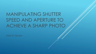 MANIPULATING SHUTTER
SPEED AND APERTURE TO
ACHIEVE A SHARP PHOTO
Mark W. Decker
 