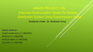 MINOR PROJECT ON
Improved Fault-Location System for Railway
Distribution System Using Superimposed Signal
Guidance Under Dr. Shabana Urooj
UNDER-TAKEN BY:
Anjali wadhwani (11/IEE/003)
Dikshant (11/IEE/032)
Imtiyaz alam (11/IEE/045)
Jai bhim (11/IEE048)
 