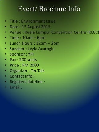 Event/ Brochure Info
• Title : Environment Issue
• Date : 1st August 2015
• Venue : Kuala Lumpur Convention Centre (KLCC)
• Time : 10am – 6pm
• Lunch Hours : 12pm – 2pm
• Speaker : Leyla Acaroglu
• Sponsor : YPI
• Pax : 200 seats
• Price : RM 2000
• Organizer : TedTalk
• Contact Info :
• Registers dateline :
• Email :
 