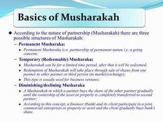 Basics of Musharakah
 According to the nature of partnership (Musharakah) there are three
possible structures of Musharakah:
− Permanent Musharaka:
► Permanent Musharaka is a partnership of permanent nature i.e. a going
concern;
− Temporary (Redeemable) Musharaka;
► Musharakah can be for a limited time period, after that it will be redeemed;
► Redemption of Musharakah will take place through sale of shares from one
partner to other partner or third person (in market/exchange);
► This type is usually used for business ventures;
− Diminishing/declining Musharaka
► A Musharakah in which a partner buys the share of the other partner gradually
until the ownership of the asset or property is completely transferred to second
partner;
► According to this concept, a financer (bank) and its client participate in a joint
commercial enterprises or property or asset and the client gradually buys bank’s
share.
 