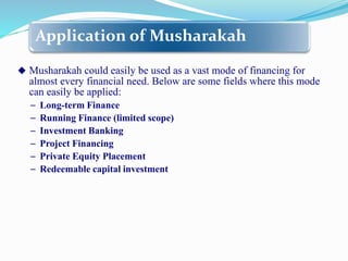 Application of Musharakah
 Musharakah could easily be used as a vast mode of financing for
almost every financial need. Below are some fields where this mode
can easily be applied:
− Long-term Finance
− Running Finance (limited scope)
− Investment Banking
− Project Financing
− Private Equity Placement
− Redeemable capital investment
 