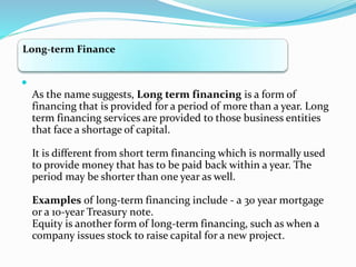 Long-term Finance

As the name suggests, Long term financing is a form of
financing that is provided for a period of more than a year. Long
term financing services are provided to those business entities
that face a shortage of capital.
It is different from short term financing which is normally used
to provide money that has to be paid back within a year. The
period may be shorter than one year as well.
Examples of long-term financing include - a 30 year mortgage
or a 10-year Treasury note.
Equity is another form of long-term financing, such as when a
company issues stock to raise capital for a new project.
 
