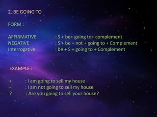 2. BE GOING TO
FORM :
AFFIRMATIVE : S + be+ going to+ complement
NEGATIVE : S + be + not + going to + Complement
Interrogative : be + S + going to + Complement
EXAMPLE :
+ : I am going to sell my house
- : I am not going to sell my house
? : Are you going to sell your house?
 