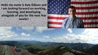 Hello my name is Kyle Gibson and
I am looking forward on working,
learning, and developing
alongside of you for the next few
weeks!
 