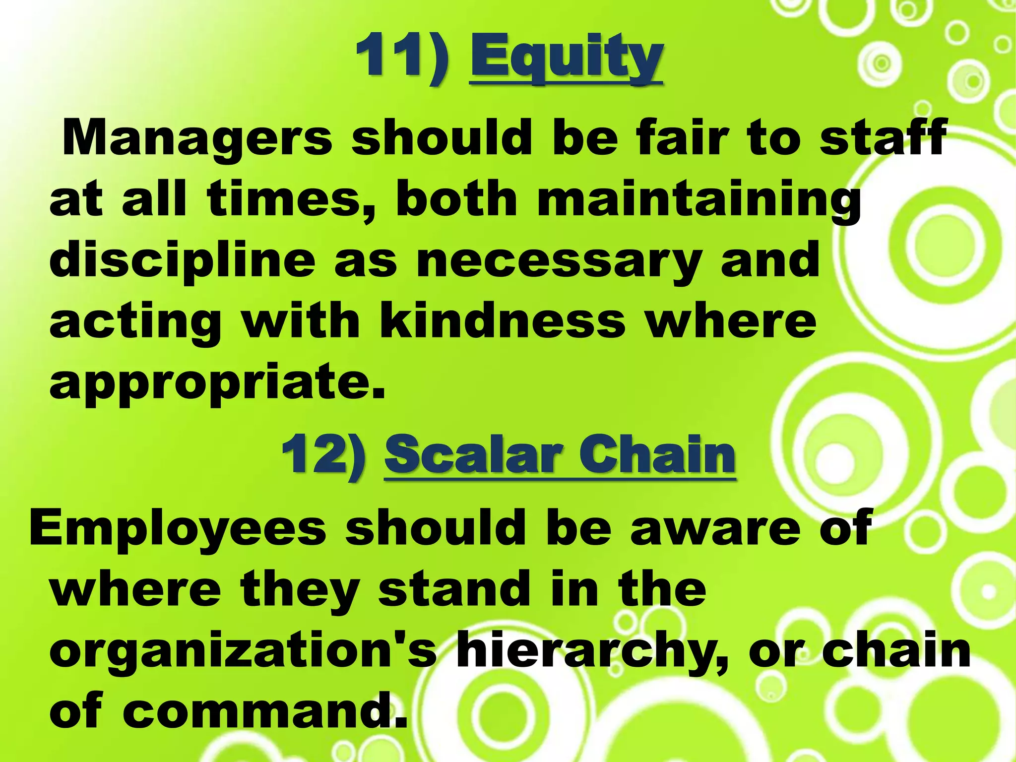 11) Equity
Managers should be fair to staff
at all times, both maintaining
discipline as necessary and
acting with kindness where
appropriate.
12) Scalar Chain
Employees should be aware of
where they stand in the
organization's hierarchy, or chain
of command.
 