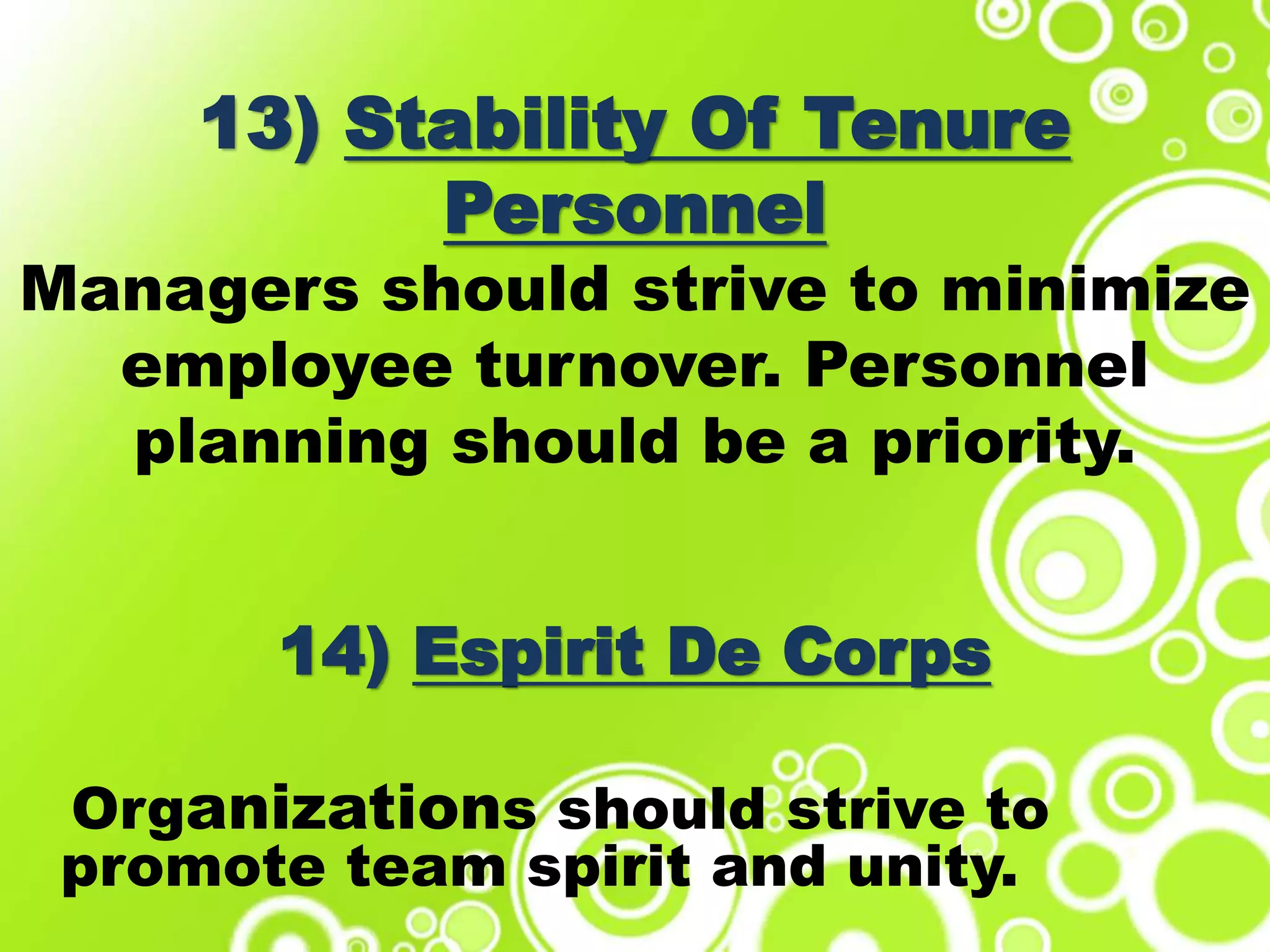 13) Stability Of Tenure
Personnel
Managers should strive to minimize
employee turnover. Personnel
planning should be a priority.
14) Espirit De Corps
Organizations should strive to
promote team spirit and unity.
 