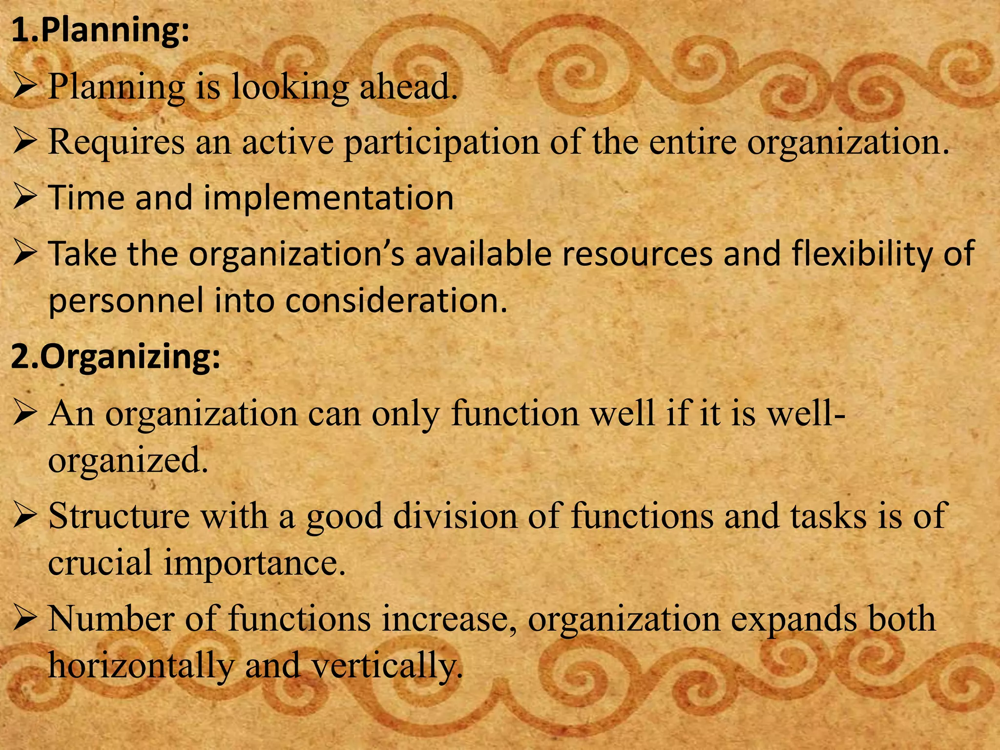 1.Planning:
 Planning is looking ahead.
 Requires an active participation of the entire organization.
 Time and implementation
 Take the organization’s available resources and flexibility of
personnel into consideration.
2.Organizing:
 An organization can only function well if it is well-
organized.
 Structure with a good division of functions and tasks is of
crucial importance.
 Number of functions increase, organization expands both
horizontally and vertically.
 