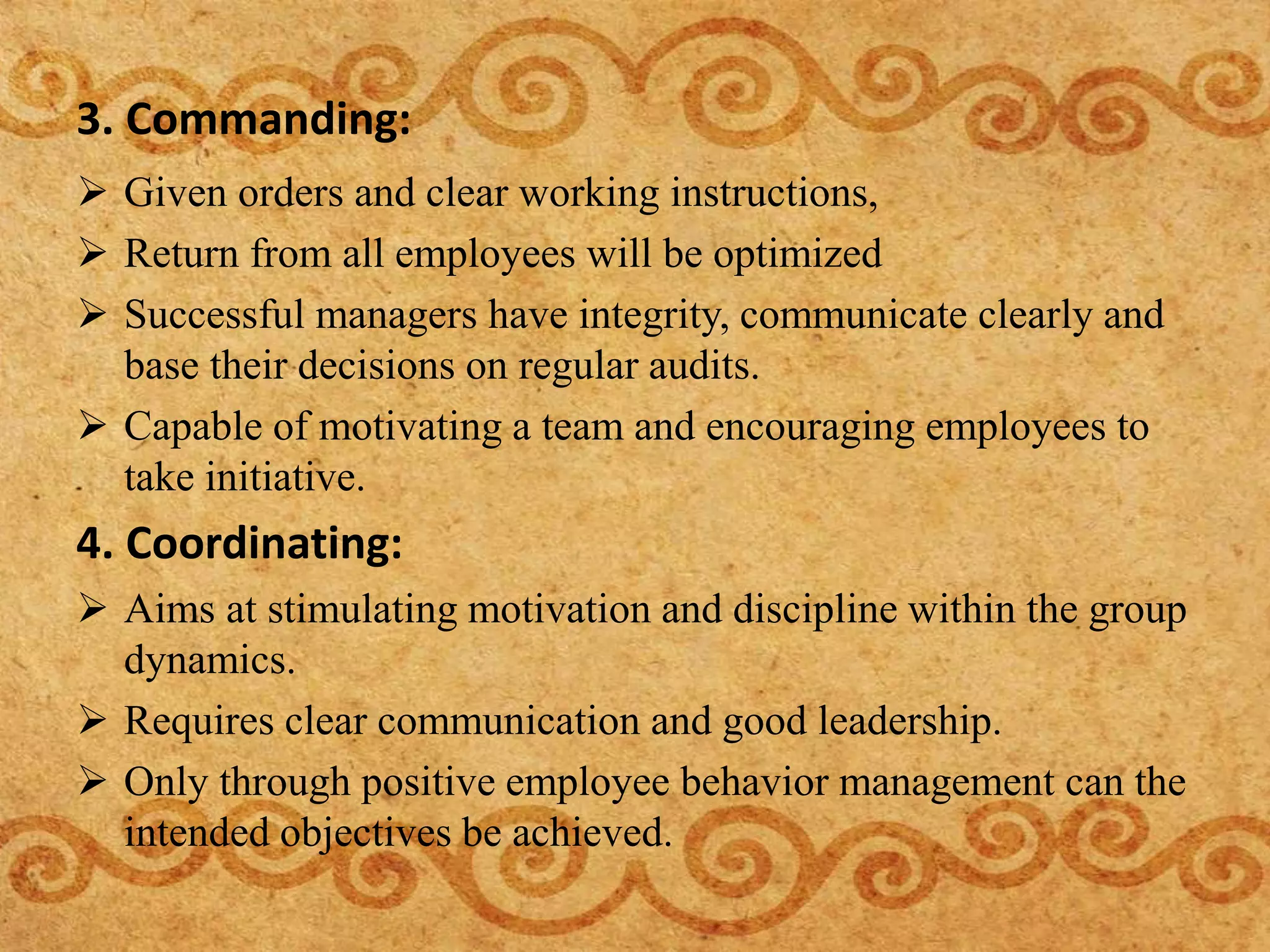 3. Commanding:
 Given orders and clear working instructions,
 Return from all employees will be optimized
 Successful managers have integrity, communicate clearly and
base their decisions on regular audits.
 Capable of motivating a team and encouraging employees to
take initiative.
4. Coordinating:
 Aims at stimulating motivation and discipline within the group
dynamics.
 Requires clear communication and good leadership.
 Only through positive employee behavior management can the
intended objectives be achieved.
 