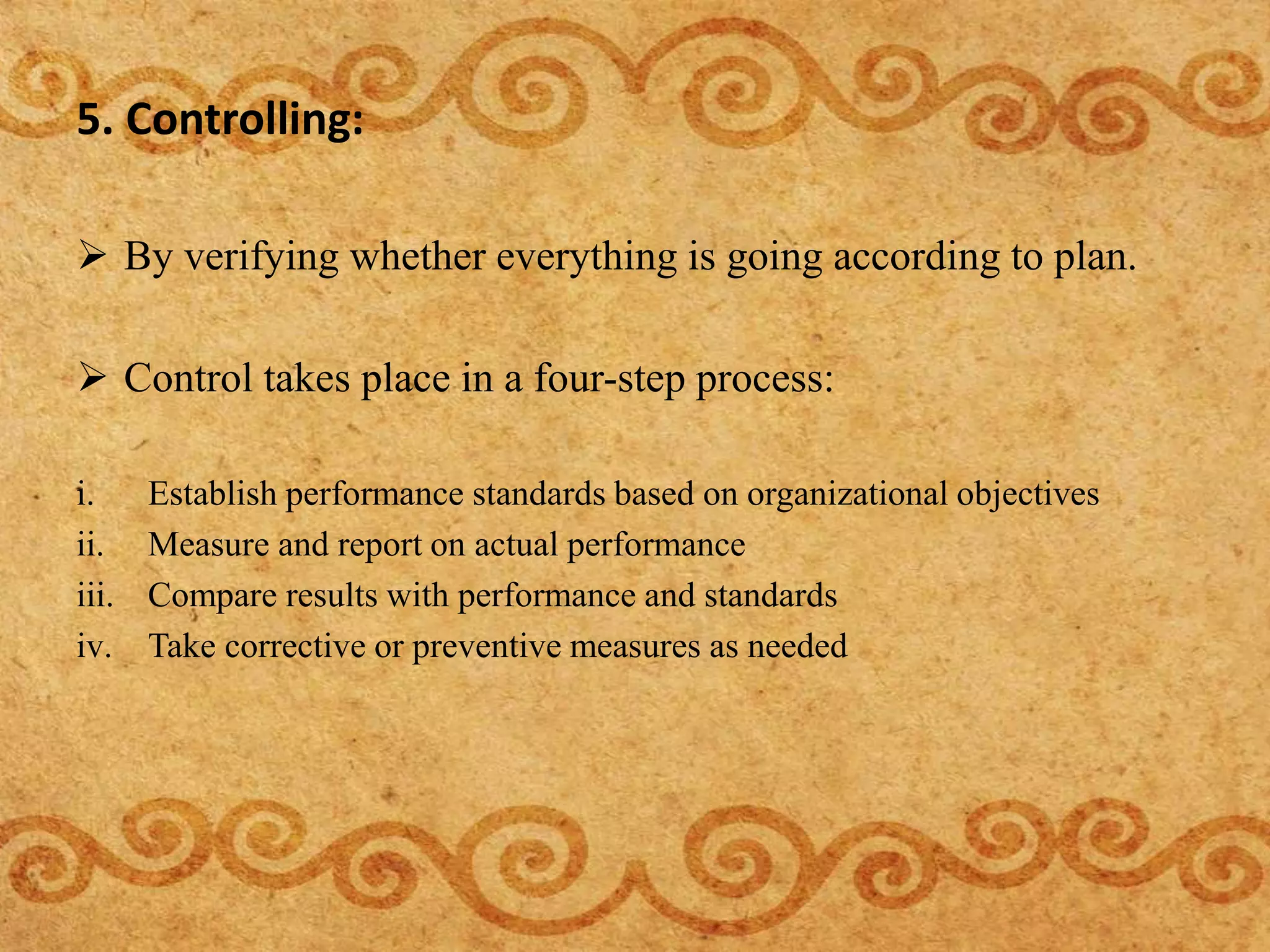 5. Controlling:
 By verifying whether everything is going according to plan.
 Control takes place in a four-step process:
i. Establish performance standards based on organizational objectives
ii. Measure and report on actual performance
iii. Compare results with performance and standards
iv. Take corrective or preventive measures as needed
 