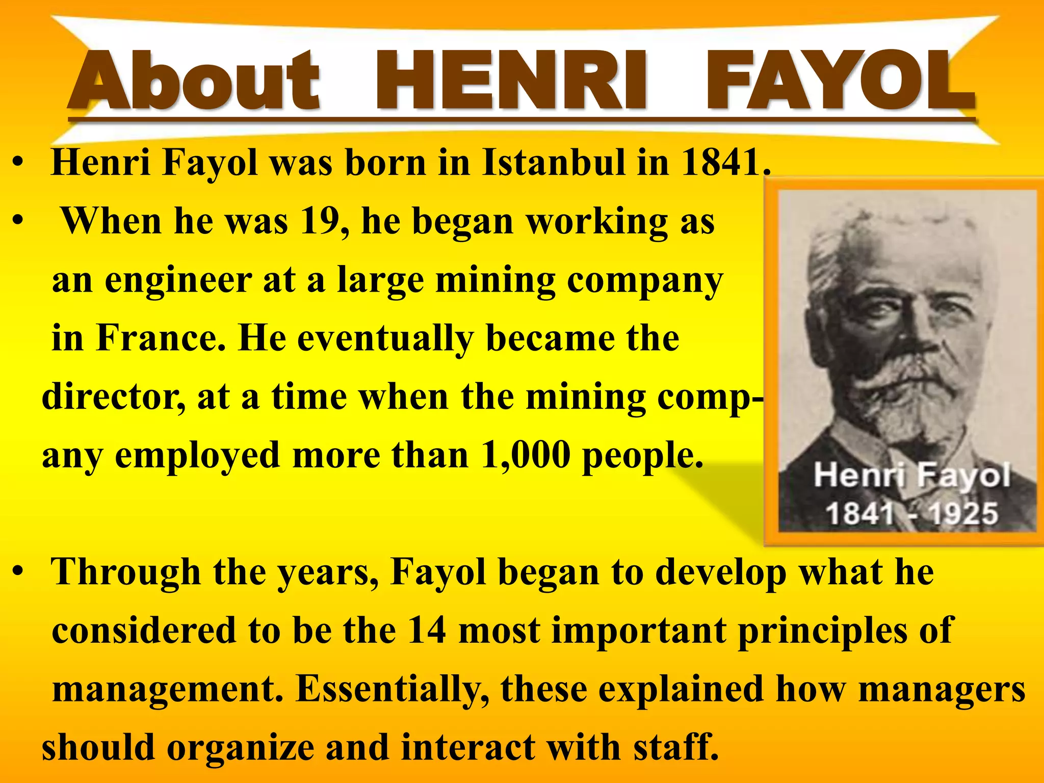 About HENRI FAYOL
• Henri Fayol was born in Istanbul in 1841.
• When he was 19, he began working as
an engineer at a large mining company
in France. He eventually became the
director, at a time when the mining comp-
any employed more than 1,000 people.
• Through the years, Fayol began to develop what he
considered to be the 14 most important principles of
management. Essentially, these explained how managers
should organize and interact with staff.
 