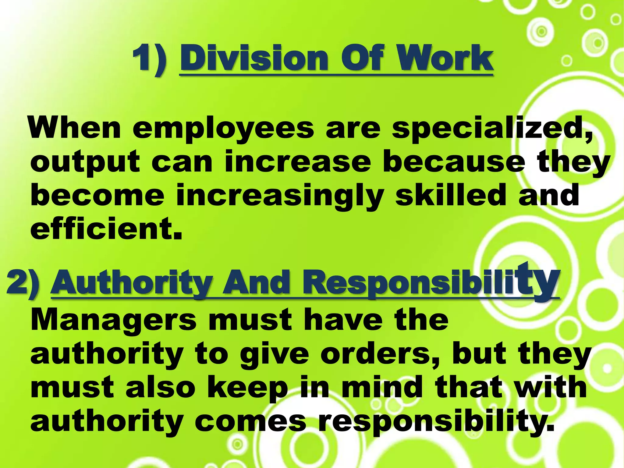 1) Division Of Work
When employees are specialized,
output can increase because they
become increasingly skilled and
efficient.
2) Authority And Responsibility
Managers must have the
authority to give orders, but they
must also keep in mind that with
authority comes responsibility.
 