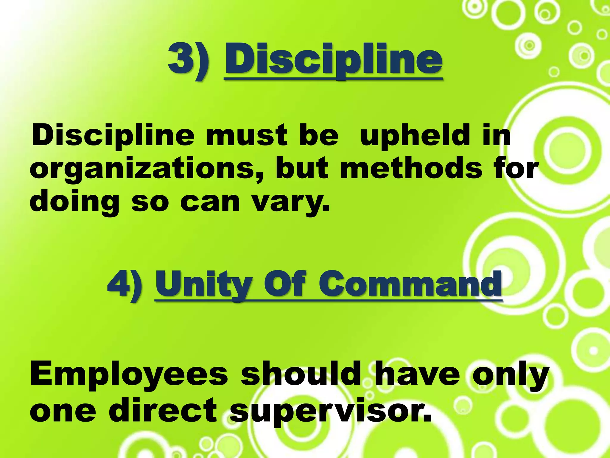 3) Discipline
Discipline must be upheld in
organizations, but methods for
doing so can vary.
4) Unity Of Command
Employees should have only
one direct supervisor.
 