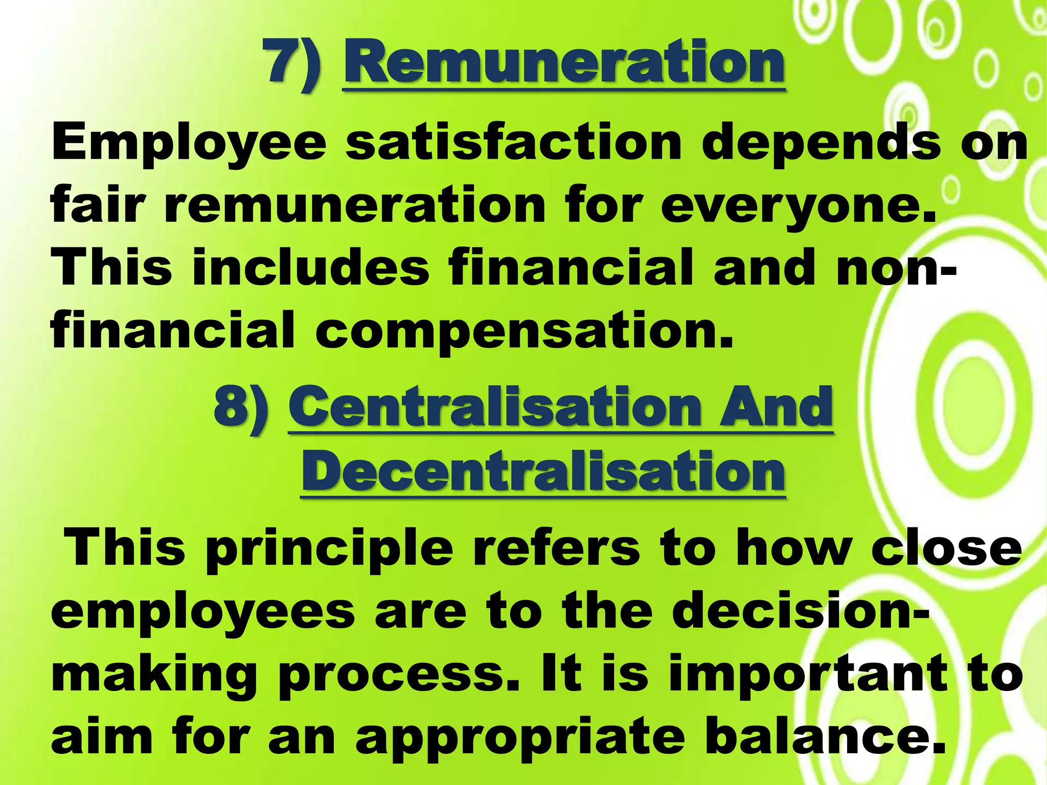 7) Remuneration
Employee satisfaction depends on
fair remuneration for everyone.
This includes financial and non-
financial compensation.
8) Centralisation And
Decentralisation
This principle refers to how close
employees are to the decision-
making process. It is important to
aim for an appropriate balance.
 