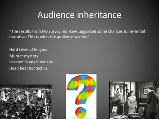 Audience inheritance
“The results from My survey monkeys suggested some chances to my initial
narrative. This is what the audience wanted”
Hard Level of Enigma
Murder mystery
Located in any inner city
Dead beat dectective
 