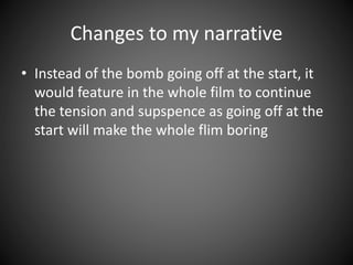 Changes to my narrative
• Instead of the bomb going off at the start, it
would feature in the whole film to continue
the tension and supspence as going off at the
start will make the whole flim boring
 