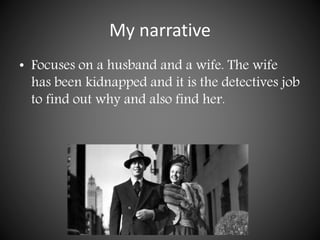 My narrative
• Focuses on a husband and a wife. The wife
has been kidnapped and it is the detectives job
to find out why and also find her.
 