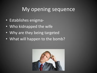 My opening sequence
• Establishes enigma-
• Who kidnapped the wife
• Why are they being targeted
• What will happen to the bomb?
 