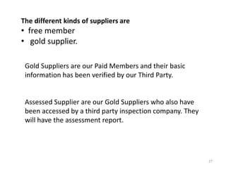 27
Gold Suppliers are our Paid Members and their basic
information has been verified by our Third Party.
Assessed Supplier are our Gold Suppliers who also have
been accessed by a third party inspection company. They
will have the assessment report.
The different kinds of suppliers are
• free member
• gold supplier.
 