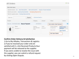 Confirm Order Delivery & Satisfaction
1.Go to My Alibaba, Transactions & Logistics
2.If you've received your order and are
satisfied with it, click Received Products.Your
payment will be released to the supplier.
If you were unable to resolve the issue with
the supplier, you can submit a refund request
by clicking Open Dispute. 36
 