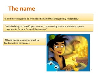 The name
“E-commerce is global so we needed a name that was globally recognized,"
"Alibaba brings to mind 'open sesame,' representing that our platforms open a
doorway to fortune for small businesses."
Alibaba opens sesame for small to
Medium sized companies.
5
 