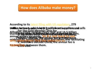 7
Unlike Amazon, which buys goods from suppliers and sells
them to customers, Alibaba has always acted as a
middleman, connecting buyers and sellers and facilitating
transactions between them.
Unlike eBay, Alibaba does not charge listing fees.
Instead it makes most of its revenue from
advertising on its various sites.
For the Gold Member Ship fee
1. Members from China mainland, Hongkong,
Taiwan, Macaw, the annual fee is 29800 RMB
2. Members outside China, the annual fee is
2999 USD.
According to its latest filing with US regulators, 279
million active buyers and 8.5 million active sellers use
Alibaba's online services every year and 14.5 billion
annual orders are made. So it's not hard to see
why advertisers find the websites so
appealing.
How does Alibaba make money?
 