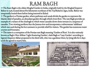 RAM BAGH
.
➢The Ram Bagh is the oldest Mughal Garden in India, originally built by the Mughal Emperor
Babur in 1528, located about five kilometers northeast of the Taj Mahal in Agra, India. Babur was
temporarily buried there before being interred in Kabul.
➢The garden is a Persian garden, where pathways and canals divide the garden to represent the
Islamic ideal of paradise, an abundant garden through which rivers flow. The ram Bagh provides an
example of a variant of the charbagh in which water cascades down three terraces in a sequence of
cascades. Two viewing pavilions face the Jumna river and incorporates a subterranean 'tahkhana'
which was used during the hot summers to provide relief for visitors. The garden has numerous water
courses and fountains.
➢The name is a corruption of the Persian ram Bagh meaning 'Garden of Rest'. It is also variously
known as Bagh-i Nur Afshan 'Light-Scattering Garden', Aalsi Bagh or 'Lazy Garden': according to
legend, Emperor Akbar proposed to his third wife, who was a gardener there, by lying idle for 6 days
until she agreed to marry him.
 